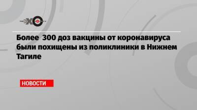 Более 300 доз вакцины от коронавируса были похищены из поликлиники в Нижнем Тагиле - echo.msk.ru