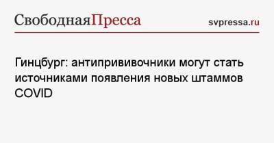 Александр Гинцбург - Гинцбург: антипрививочники могут стать источниками появления новых штаммов COVID - svpressa.ru