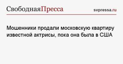 Мошенники продали московскую квартиру известной актрисы, пока она была в США - svpressa.ru - Россия - Сша