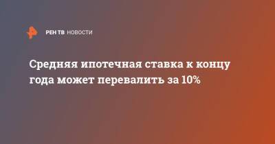 Средняя ипотечная ставка к концу года может перевалить за 10% - ren.tv - Россия
