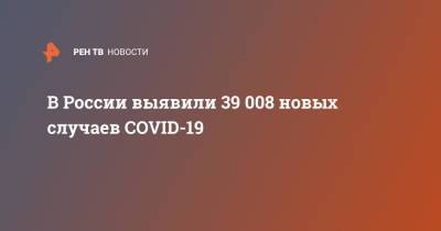 В России выявили 39 008 новых случаев COVID-19 - ren.tv - Россия