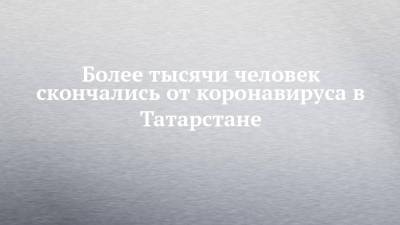 Более тысячи человек скончались от коронавируса в Татарстане - chelny-izvest.ru - республика Татарстан