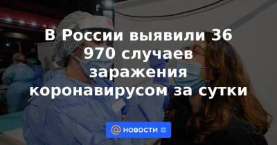 В России выявили 36 970 случаев заражения коронавирусом за сутки - news.mail.ru - Россия