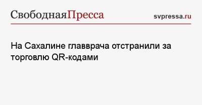 На Сахалине главврача отстранили за торговлю QR-кодами - svpressa.ru - Сахалинская обл.