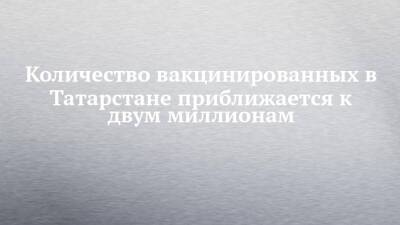 Количество вакцинированных в Татарстане приближается к двум миллионам - chelny-izvest.ru - Казань - республика Татарстан - Набережные Челны
