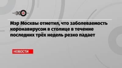 Сергей Собянин - Мэр Москвы отметил, что заболеваемость коронавирусом в столице в течение последних трёх недель резко падает - echo.msk.ru - Москва