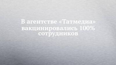В агентстве «Татмедиа» вакцинировались 100% сотрудников - chelny-izvest.ru