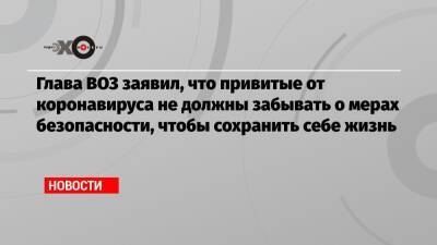 Глава ВОЗ заявил, что привитые от коронавируса не должны забывать о мерах безопасности, чтобы сохранить себе жизнь - echo.msk.ru