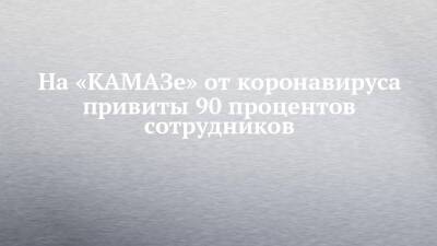 На «КАМАЗе» от коронавируса привиты 90 процентов сотрудников - chelny-izvest.ru