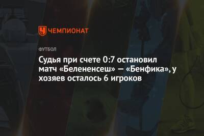 Судья при счете 0:7 остановил матч «Белененсеш» — «Бенфика», у хозяев осталось 6 игроков - championat.com - Португалия