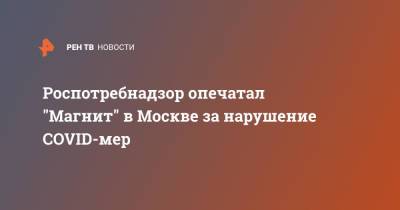 Роспотребнадзор опечатал "Магнит" в Москве за нарушение COVID-мер - ren.tv - Москва
