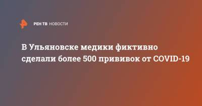 В Ульяновске медики фиктивно сделали более 500 прививок от COVID-19 - ren.tv - Ульяновск