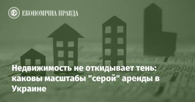 Недвижимость не откидывает тень: каковы масштабы "серой" аренды в Украине - epravda.com.ua - Украина