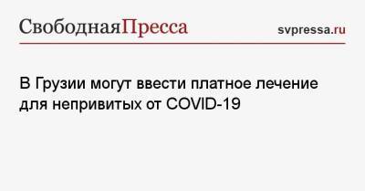 В Грузии могут ввести платное лечение для непривитых от COVID-19 - svpressa.ru - Россия - Грузия