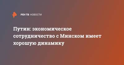 Владимир Путин - Путин: экономическое сотрудничество с Минском имеет хорошую динамику - ren.tv - Россия - Белоруссия - Минск