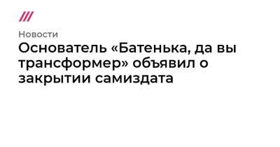 Основатель «Батенька, да вы трансформер» объявил о закрытии самиздата - tvrain.ru