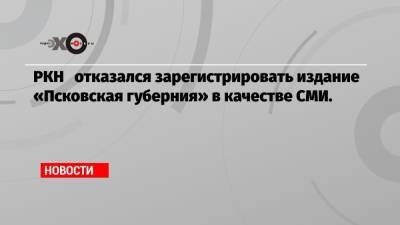 РКН отказался зарегистрировать издание «Псковская губерния» в качестве СМИ. - echo.msk.ru
