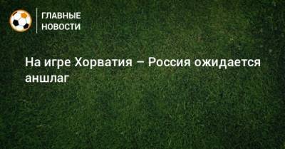 На игре Хорватия – Россия ожидается аншлаг - bombardir.ru - Россия - Хорватия