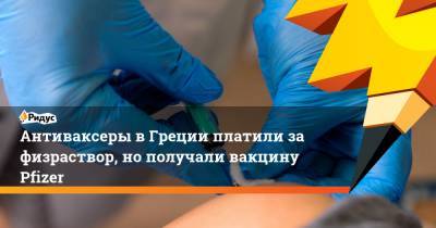 Антиваксеры в Греции платили за физраствор, но получали вакцину Pfizer - ridus.ru - Греция
