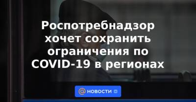 Роспотребнадзор хочет сохранить ограничения по COVID-19 в регионах - news.mail.ru - Россия