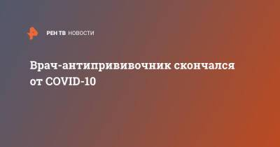 Врач-антипрививочник скончался от COVID-10 - ren.tv - Челябинск