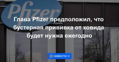 Глава Pfizer предположил, что бустерная прививка от ковида будет нужна ежегодно - news.mail.ru