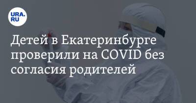 Детей в Екатеринбурге проверили на COVID без согласия родителей - ura.news - Екатеринбург