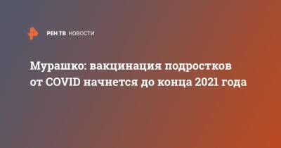 Михаил Мурашко - Мурашко: вакцинация подростков от COVID начнется до конца 2021 года - ren.tv - Россия
