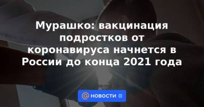 Мурашко: вакцинация подростков от коронавируса начнется в России до конца 2021 года - news.mail.ru - Россия