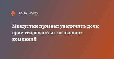 Михаил Мишустин - Мишустин призвал увеличить долю ориентированных на экспорт компаний - ren.tv - Россия