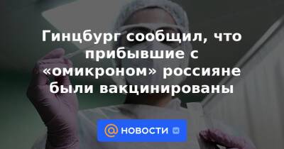 Гинцбург сообщил, что прибывшие с «омикроном» россияне были вакцинированы - news.mail.ru - Россия - Юар