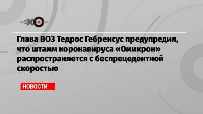 Тедрос Гебреисус - Глава ВОЗ Тедрос Гебреисус предупредил, что штамм коронавируса «Омикрон» распространяется с беспрецедентной скоростью - echo.msk.ru