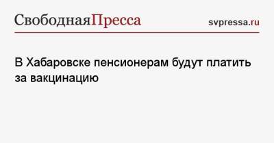 В Хабаровске пенсионерам будут платить за вакцинацию - svpressa.ru - Хабаровск - Хабаровский край