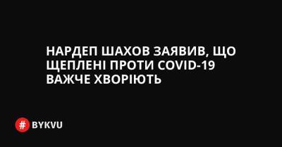 Нардеп Шахов заявив, що щеплені проти COVID-19 важче хворіють - bykvu.com - Украина