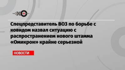 Дэвид Набарро - Спецпредставитель ВОЗ по борьбе с ковидом назвал ситуацию с распространением нового штамма «Омикрон» крайне серьезной - echo.msk.ru