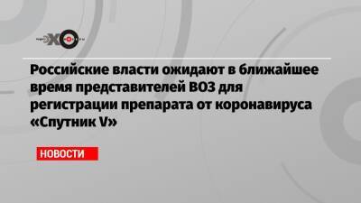 Российские власти ожидают в ближайшее время представителей ВОЗ для регистрации препарата от коронавируса «Спутник V» - echo.msk.ru