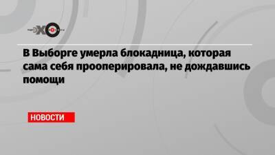В Выборге умерла блокадница, которая сама себя прооперировала, не дождавшись помощи - echo.msk.ru