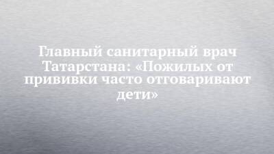 Марина Патяшина - Главный санитарный врач Татарстана: «Пожилых от прививки часто отговаривают дети» - chelny-izvest.ru - республика Татарстан