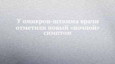 У омикрон-штамма врачи отметили новый «ночной» симптом - chelny-izvest.ru