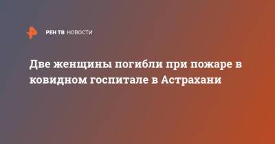 Две женщины погибли при пожаре в ковидном госпитале в Астрахани - ren.tv - Астрахань