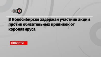 В Новосибирске задержан участник акции против обязательных прививок от коронавируса - echo.msk.ru - Новосибирск