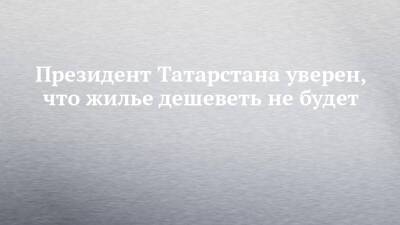 Рустам Минниханов - Президент Татарстана уверен, что жилье дешеветь не будет - chelny-izvest.ru - республика Татарстан