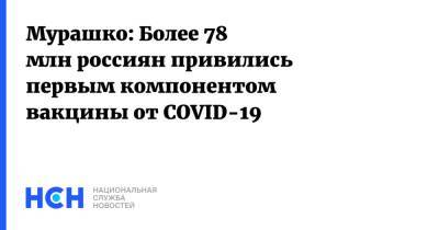 Михаил Мурашко - Мурашко: Более 78 млн россиян привились первым компонентом вакцины от COVID-19 - nsn.fm - Россия - Минздрав