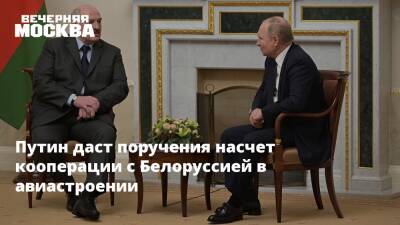 Владимир Путин - Александр Лукашенко - Путин даст поручения насчет кооперации с Белоруссией в авиастроении - vm.ru - Россия - Белоруссия