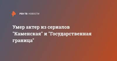 Умер актер из сериалов "Каменская" и "Государственная граница" - ren.tv