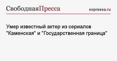 Умер известный актер из сериалов «Каменская» и «Государственная граница» - svpressa.ru