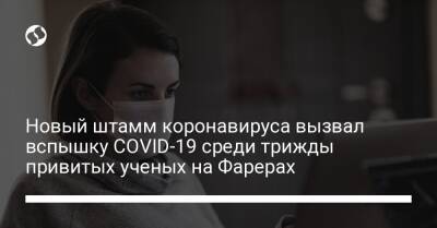 Новый штамм коронавируса вызвал вспышку COVID-19 среди трижды привитых ученых на Фарерах - liga.net - Украина