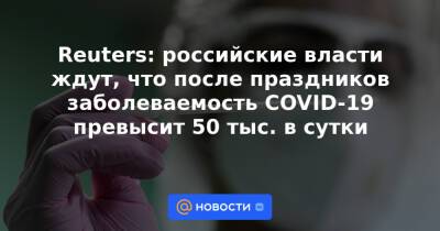 Reuters: российские власти ждут, что после праздников заболеваемость COVID-19 превысит 50 тыс. в сутки - news.mail.ru - Россия