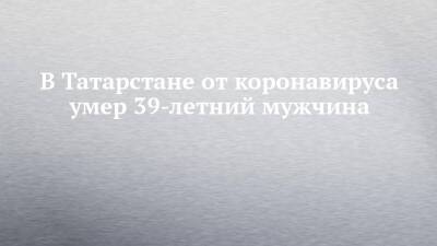 В Татарстане от коронавируса умер 39-летний мужчина - chelny-izvest.ru - республика Татарстан