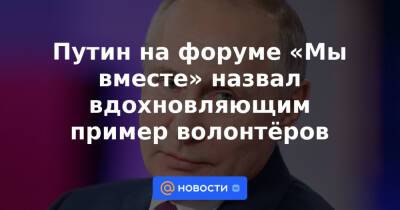 Путин на форуме «Мы вместе» назвал вдохновляющим пример волонтёров - news.mail.ru - Россия
